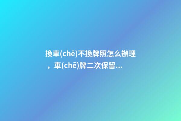 換車(chē)不換牌照怎么辦理，車(chē)牌二次保留最新規(guī)定